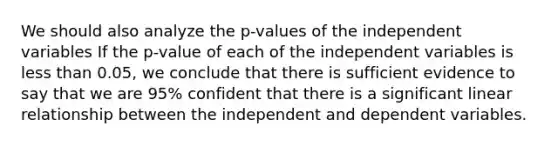 We should also analyze the p-values of the independent variables If the p-value of each of the independent variables is less than 0.05, we conclude that there is sufficient evidence to say that we are 95% confident that there is a significant linear relationship between the independent and dependent variables.