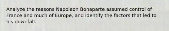 Analyze the reasons Napoleon Bonaparte assumed control of France and much of Europe, and identify the factors that led to his downfall.