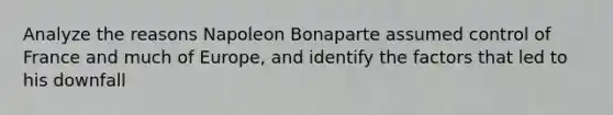 Analyze the reasons Napoleon Bonaparte assumed control of France and much of Europe, and identify the factors that led to his downfall