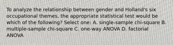 To analyze the relationship between gender and Holland's six occupational themes, the appropriate statistical test would be which of the following? Select one: A. single-sample chi-square B. multiple-sample chi-square C. one-way ANOVA D. factorial ANOVA