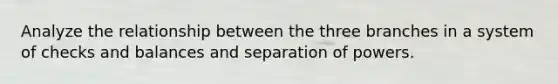 Analyze the relationship between the three branches in a system of checks and balances and separation of powers.