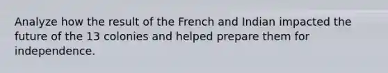 Analyze how the result of the French and Indian impacted the future of the 13 colonies and helped prepare them for independence.