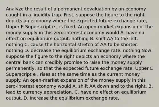 Analyze the result of a permanent devaluation by an economy caught in a liquidity trap. ​First, suppose the figure to the right depicts an economy where the expected future exchange​ rate, Upper E Superscript e ​, is fixed. An​ open-market expansion of the money supply in this​ zero-interest economy would A. have no effect on equilibrium output. nothing B. shift AA to the left. nothing C. cause the horizontal stretch of AA to be shorter. nothing D. decrease the equilibrium exchange rate. nothing Now suppose the figure to the right depicts an economy where the central bank can credibly promise to raise the money supply permanently​, so that the expected future exchange​ rate, Upper E Superscript e ​, rises at the same time as the current money supply. An​ open-market expansion of the money supply in this​ zero-interest economy would A. shift AA down and to the right. B. lead to currency appreciation. C. have no effect on equilibrium output. D. increase the equilibrium exchange rate.