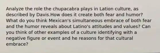 Analyze the role the chupacabra plays in Lation culture, as described by Davis.How does it create both fear and humor? What do you think Mexican's simultaneous embrace of both fear and the humor reveals about Latino's attitudes and values? Can you think of other examples of a culture identifying with a negative figure or event and he reasons for that cultural embrace?