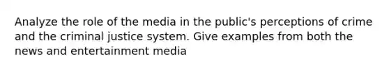 Analyze the role of the media in the public's perceptions of crime and the criminal justice system. Give examples from both the news and entertainment media