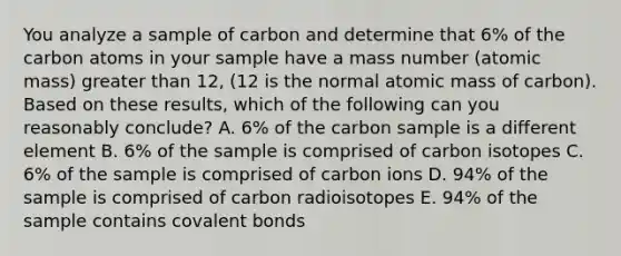 You analyze a sample of carbon and determine that 6% of the carbon atoms in your sample have a mass number (atomic mass) <a href='https://www.questionai.com/knowledge/ktgHnBD4o3-greater-than' class='anchor-knowledge'>greater than</a> 12, (12 is the normal atomic mass of carbon). Based on these results, which of the following can you reasonably conclude? A. 6% of the carbon sample is a different element B. 6% of the sample is comprised of carbon isotopes C. 6% of the sample is comprised of carbon ions D. 94% of the sample is comprised of carbon radioisotopes E. 94% of the sample contains <a href='https://www.questionai.com/knowledge/kWply8IKUM-covalent-bonds' class='anchor-knowledge'>covalent bonds</a>