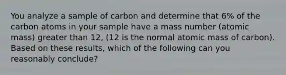 You analyze a sample of carbon and determine that 6% of the carbon atoms in your sample have a mass number (atomic mass) greater than 12, (12 is the normal atomic mass of carbon). Based on these results, which of the following can you reasonably conclude?