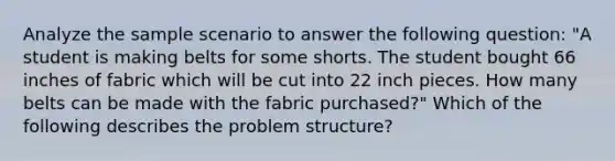 Analyze the sample scenario to answer the following question: "A student is making belts for some shorts. The student bought 66 inches of fabric which will be cut into 22 inch pieces. How many belts can be made with the fabric purchased?" Which of the following describes the problem structure?