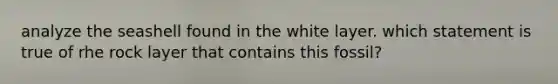 analyze the seashell found in the white layer. which statement is true of rhe rock layer that contains this fossil?