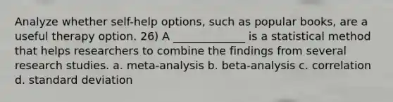 Analyze whether self-help options, such as popular books, are a useful therapy option. 26) A _____________ is a statistical method that helps researchers to combine the findings from several research studies. a. meta-analysis b. beta-analysis c. correlation d. standard deviation