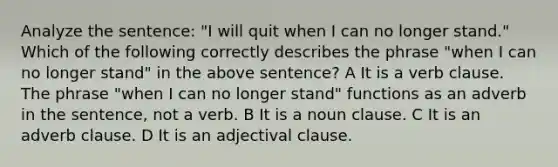 Analyze the sentence: "I will quit when I can no longer stand." Which of the following correctly describes the phrase "when I can no longer stand" in the above sentence? A It is a verb clause. The phrase "when I can no longer stand" functions as an adverb in the sentence, not a verb. B It is a noun clause. C It is an adverb clause. D It is an adjectival clause.