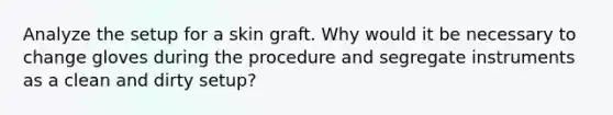 Analyze the setup for a skin graft. Why would it be necessary to change gloves during the procedure and segregate instruments as a clean and dirty setup?