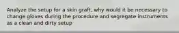 Analyze the setup for a skin graft, why would it be necessary to change gloves during the procedure and segregate instruments as a clean and dirty setup