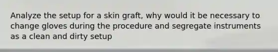 Analyze the setup for a skin graft, why would it be necessary to change gloves during the procedure and segregate instruments as a clean and dirty setup