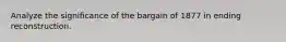 Analyze the significance of the bargain of 1877 in ending reconstruction.