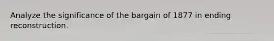 Analyze the significance of the bargain of 1877 in ending reconstruction.