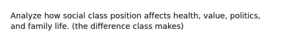 Analyze how social class position affects health, value, politics, and family life. (the difference class makes)