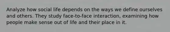 Analyze how social life depends on the ways we define ourselves and others. They study face-to-face interaction, examining how people make sense out of life and their place in it.