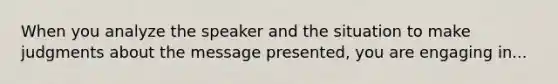 When you analyze the speaker and the situation to make judgments about the message presented, you are engaging in...