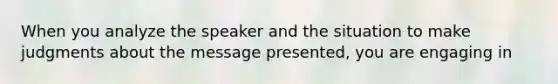 When you analyze the speaker and the situation to make judgments about the message presented, you are engaging in