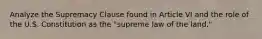 Analyze the Supremacy Clause found in Article VI and the role of the U.S. Constitution as the "supreme law of the land."