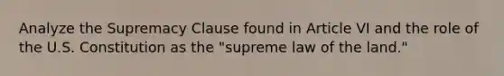 Analyze the Supremacy Clause found in Article VI and the role of the U.S. Constitution as the "supreme law of the land."