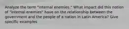 Analyze the term "internal enemies." What impact did this notion of "internal enemies" have on the relationship between the government and the people of a nation in Latin America? Give specific examples