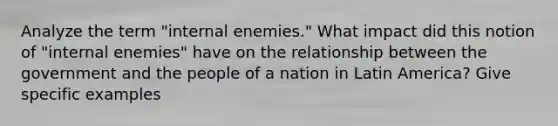 Analyze the term "internal enemies." What impact did this notion of "internal enemies" have on the relationship between the government and the people of a nation in Latin America? Give specific examples