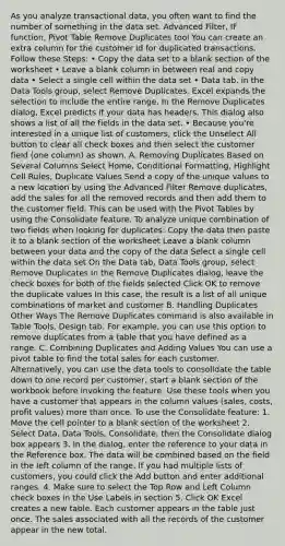 As you analyze transactional data, you often want to find the number of something in the data set. Advanced Filter, IF function, Pivot Table Remove Duplicates tool You can create an extra column for the customer id for duplicated transactions. Follow these Steps: • Copy the data set to a blank section of the worksheet • Leave a blank column in between real and copy data • Select a single cell within the data set • Data tab, in the Data Tools group, select Remove Duplicates. Excel expands the selection to include the entire range. In the Remove Duplicates dialog, Excel predicts if your data has headers. This dialog also shows a list of all the fields in the data set. • Because you're interested in a unique list of customers, click the Unselect All button to clear all check boxes and then select the customer field (one column) as shown. A. Removing Duplicates Based on Several Columns Select Home, Conditional Formatting, Highlight Cell Rules, Duplicate Values Send a copy of the unique values to a new location by using the Advanced Filter Remove duplicates, add the sales for all the removed records and then add them to the customer field. This can be used with the Pivot Tables by using the Consolidate feature. To analyze unique combination of two fields when looking for duplicates: Copy the data then paste it to a blank section of the worksheet Leave a blank column between your data and the copy of the data Select a single cell within the data set On the Data tab, Data Tools group, select Remove Duplicates In the Remove Duplicates dialog, leave the check boxes for both of the fields selected Click OK to remove the duplicate values In this case, the result is a list of all unique combinations of market and customer B. Handling Duplicates Other Ways The Remove Duplicates command is also available in Table Tools, Design tab. For example, you can use this option to remove duplicates from a table that you have defined as a range. C. Combining Duplicates and Adding Values You can use a pivot table to find the total sales for each customer. Alternatively, you can use the data tools to consolidate the table down to one record per customer, start a blank section of the workbook before invoking the feature. Use these tools when you have a customer that appears in the column values (sales, costs, profit values) more than once. To use the Consolidate feature: 1. Move the cell pointer to a blank section of the worksheet 2. Select Data, Data Tools, Consolidate, then the Consolidate dialog box appears 3. In the dialog, enter the reference to your data in the Reference box. The data will be combined based on the field in the left column of the range. If you had multiple lists of customers, you could click the Add button and enter additional ranges. 4. Make sure to select the Top Row and Left Column check boxes in the Use Labels in section 5. Click OK Excel creates a new table. Each customer appears in the table just once. The sales associated with all the records of the customer appear in the new total.