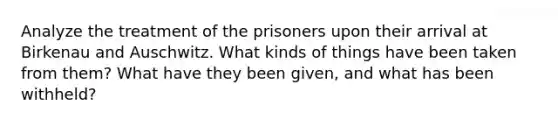 Analyze the treatment of the prisoners upon their arrival at Birkenau and Auschwitz. What kinds of things have been taken from them? What have they been given, and what has been withheld?