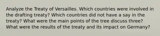 Analyze the Treaty of Versailles. Which countries were involved in the drafting treaty? Which countries did not have a say in the treaty? What were the main points of the tree discuss three? What were the results of the treaty and its impact on Germany?