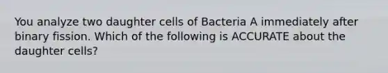 You analyze two daughter cells of Bacteria A immediately after binary fission. Which of the following is ACCURATE about the daughter cells?