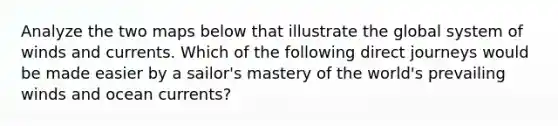 Analyze the two maps below that illustrate the global system of winds and currents. Which of the following direct journeys would be made easier by a sailor's mastery of the world's prevailing winds and ocean currents?
