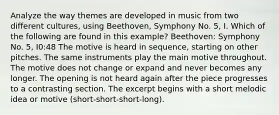 Analyze the way themes are developed in music from two different cultures, using Beethoven, Symphony No. 5, I. Which of the following are found in this example? Beethoven: Symphony No. 5, I0:48 The motive is heard in sequence, starting on other pitches. The same instruments play the main motive throughout. The motive does not change or expand and never becomes any longer. The opening is not heard again after the piece progresses to a contrasting section. The excerpt begins with a short melodic idea or motive (short-short-short-long).