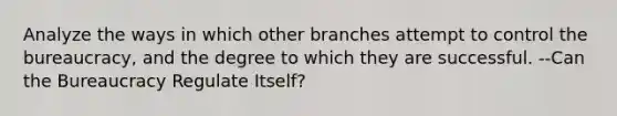 Analyze the ways in which other branches attempt to control the bureaucracy, and the degree to which they are successful. --Can the Bureaucracy Regulate Itself?