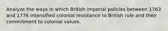 Analyze the ways in which British imperial policies between 1763 and 1776 intensified colonial resistance to British rule and their commitment to colonial values.