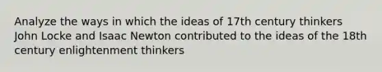 Analyze the ways in which the ideas of 17th century thinkers John Locke and Isaac Newton contributed to the ideas of the 18th century enlightenment thinkers