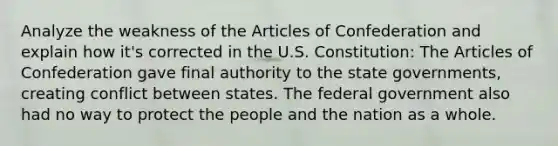 Analyze the weakness of the Articles of Confederation and explain how it's corrected in the U.S. Constitution: The Articles of Confederation gave final authority to the state governments, creating conflict between states. The federal government also had no way to protect the people and the nation as a whole.