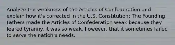 Analyze the weakness of <a href='https://www.questionai.com/knowledge/k5NDraRCFC-the-articles-of-confederation' class='anchor-knowledge'>the articles of confederation</a> and explain how it's corrected in the U.S. Constitution: The Founding Fathers made the Articles of Confederation weak because they feared tyranny. It was so weak, however, that it sometimes failed to serve the nation's needs.