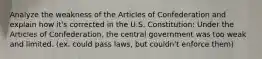 Analyze the weakness of the Articles of Confederation and explain how it's corrected in the U.S. Constitution: Under the Articles of Confederation, the central government was too weak and limited. (ex. could pass laws, but couldn't enforce them)