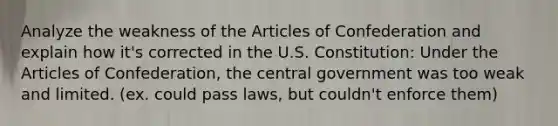 Analyze the weakness of <a href='https://www.questionai.com/knowledge/k5NDraRCFC-the-articles-of-confederation' class='anchor-knowledge'>the articles of confederation</a> and explain how it's corrected in the U.S. Constitution: Under the Articles of Confederation, the central government was too weak and limited. (ex. could pass laws, but couldn't enforce them)