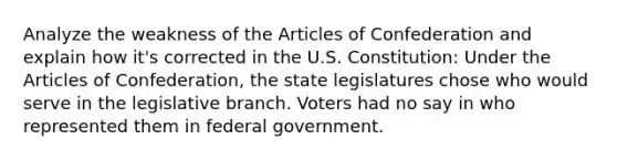 Analyze the weakness of the Articles of Confederation and explain how it's corrected in the U.S. Constitution: Under the Articles of Confederation, the state legislatures chose who would serve in the legislative branch. Voters had no say in who represented them in federal government.