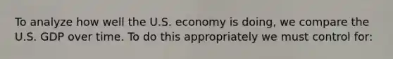 To analyze how well the U.S. economy is doing, we compare the U.S. GDP over time. To do this appropriately we must control for: