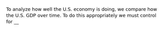 To analyze how well the U.S. economy is doing, we compare how the U.S. GDP over time. To do this appropriately we must control for __