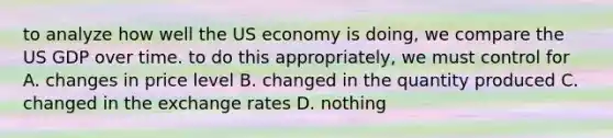 to analyze how well the US economy is doing, we compare the US GDP over time. to do this appropriately, we must control for A. changes in price level B. changed in the quantity produced C. changed in the exchange rates D. nothing