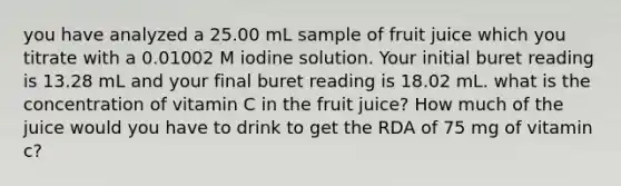 you have analyzed a 25.00 mL sample of fruit juice which you titrate with a 0.01002 M iodine solution. Your initial buret reading is 13.28 mL and your final buret reading is 18.02 mL. what is the concentration of vitamin C in the fruit juice? How much of the juice would you have to drink to get the RDA of 75 mg of vitamin c?