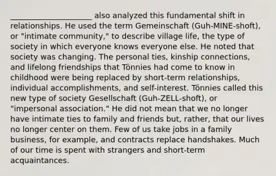 _____________________ also analyzed this fundamental shift in relationships. He used the term Gemeinschaft (Guh-MINE-shoft), or "intimate community," to describe village life, the type of society in which everyone knows everyone else. He noted that society was changing. The personal ties, kinship connections, and lifelong friendships that Tönnies had come to know in childhood were being replaced by short-term relationships, individual accomplishments, and self-interest. Tönnies called this new type of society Gesellschaft (Guh-ZELL-shoft), or "impersonal association." He did not mean that we no longer have intimate ties to family and friends but, rather, that our lives no longer center on them. Few of us take jobs in a family business, for example, and contracts replace handshakes. Much of our time is spent with strangers and short-term acquaintances.