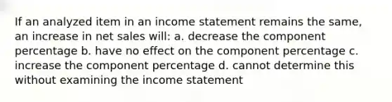 If an analyzed item in an income statement remains the same, an increase in net sales will: a. decrease the component percentage b. have no effect on the component percentage c. increase the component percentage d. cannot determine this without examining the income statement