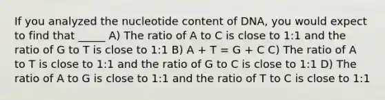 If you analyzed the nucleotide content of DNA, you would expect to find that _____ A) The ratio of A to C is close to 1:1 and the ratio of G to T is close to 1:1 B) A + T = G + C C) The ratio of A to T is close to 1:1 and the ratio of G to C is close to 1:1 D) The ratio of A to G is close to 1:1 and the ratio of T to C is close to 1:1