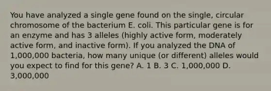 You have analyzed a single gene found on the single, circular chromosome of the bacterium E. coli. This particular gene is for an enzyme and has 3 alleles (highly active form, moderately active form, and inactive form). If you analyzed the DNA of 1,000,000 bacteria, how many unique (or different) alleles would you expect to find for this gene? A. 1 B. 3 C. 1,000,000 D. 3,000,000